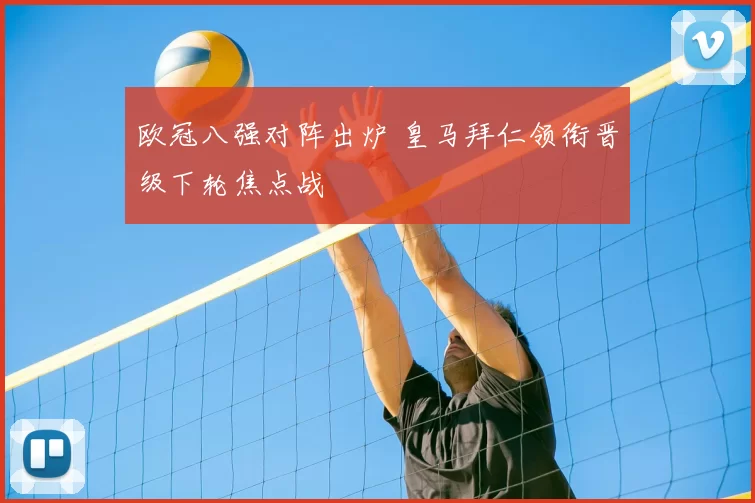 欧冠八强对阵出炉 皇马拜仁领衔晋级下轮焦点战