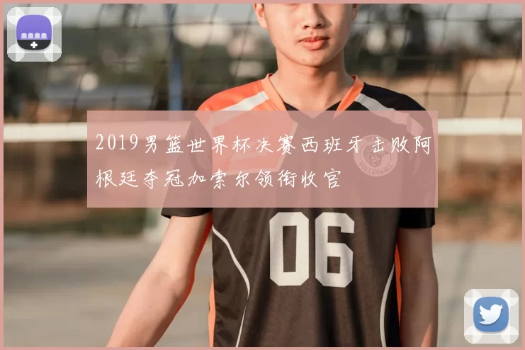 2019男篮世界杯决赛西班牙击败阿根廷夺冠加索尔领衔收官