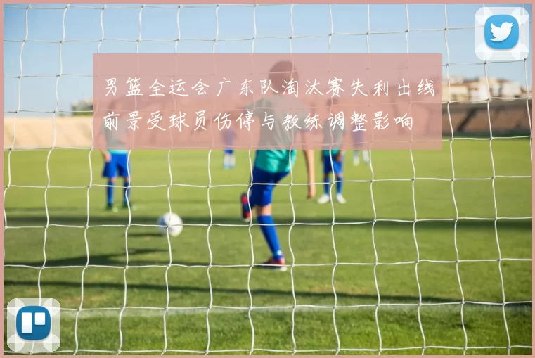 男篮全运会广东队淘汰赛失利出线前景受球员伤停与教练调整影响