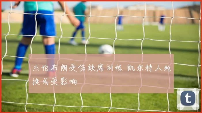 杰伦布朗受伤缺席训练 凯尔特人轮换或受影响