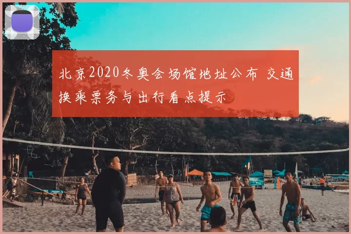 北京2020冬奥会场馆地址公布 交通换乘票务与出行看点提示