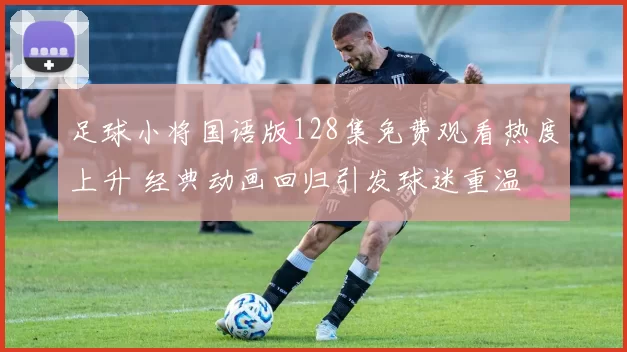 足球小将国语版128集免费观看热度上升 经典动画回归引发球迷重温