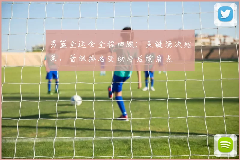 男篮全运会全程回顾：关键场次结果、晋级排名变动与后续看点