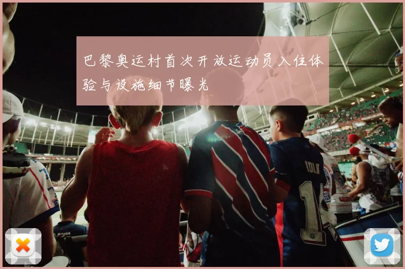 巴黎奥运村首次开放运动员入住体验与设施细节曝光