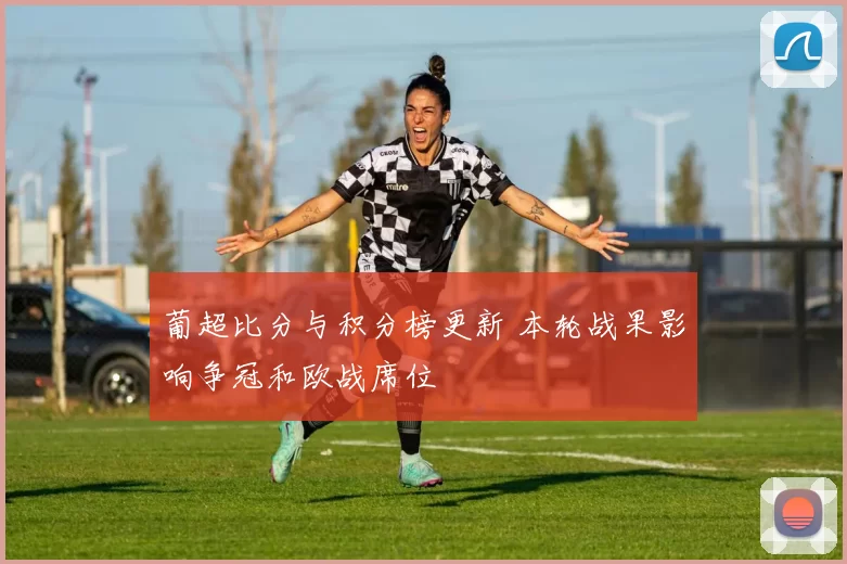 葡超比分与积分榜更新 本轮战果影响争冠和欧战席位