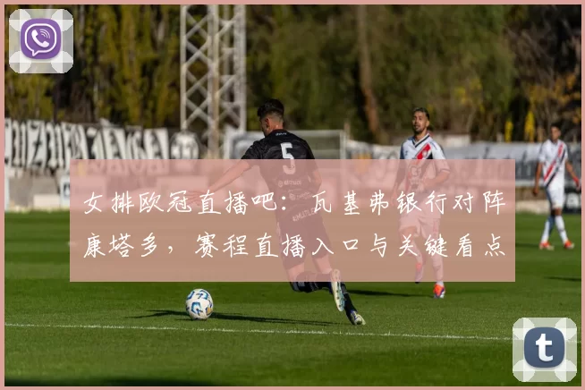 女排欧冠直播吧：瓦基弗银行对阵康塔多，赛程直播入口与关键看点