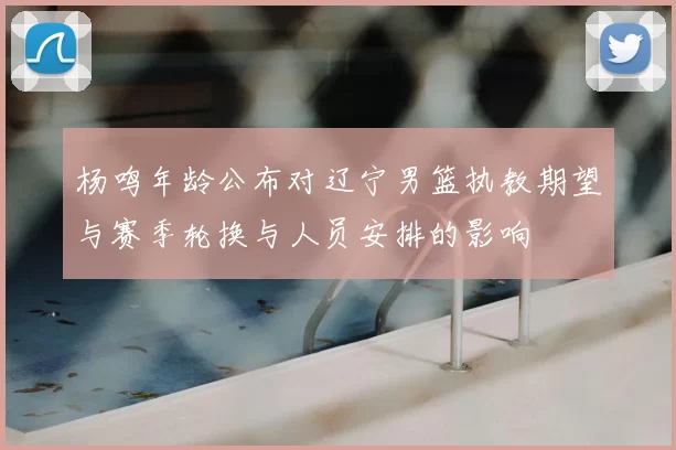 杨鸣年龄公布对辽宁男篮执教期望与赛季轮换与人员安排的影响