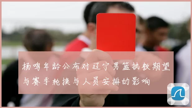 杨鸣年龄公布对辽宁男篮执教期望与赛季轮换与人员安排的影响