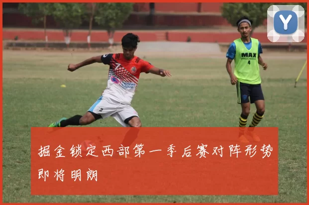 掘金锁定西部第一季后赛对阵形势即将明朗