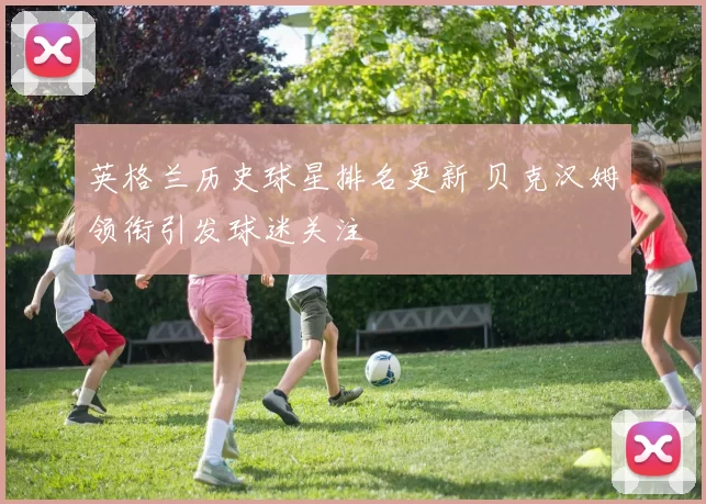 英格兰历史球星排名更新 贝克汉姆领衔引发球迷关注