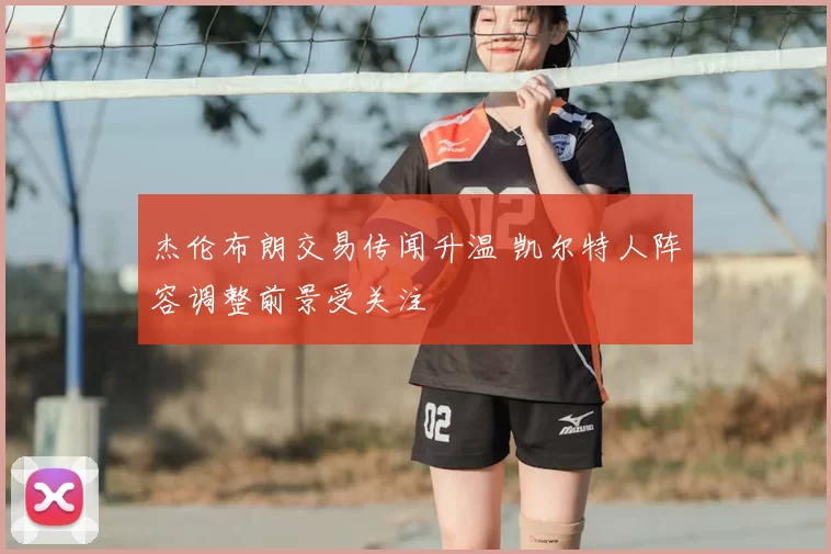 杰伦布朗交易传闻升温 凯尔特人阵容调整前景受关注