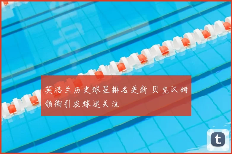 英格兰历史球星排名更新 贝克汉姆领衔引发球迷关注