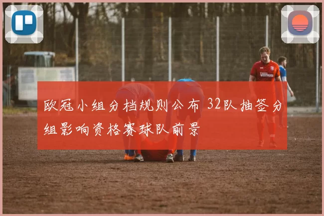 欧冠小组分档规则公布 32队抽签分组影响资格赛球队前景