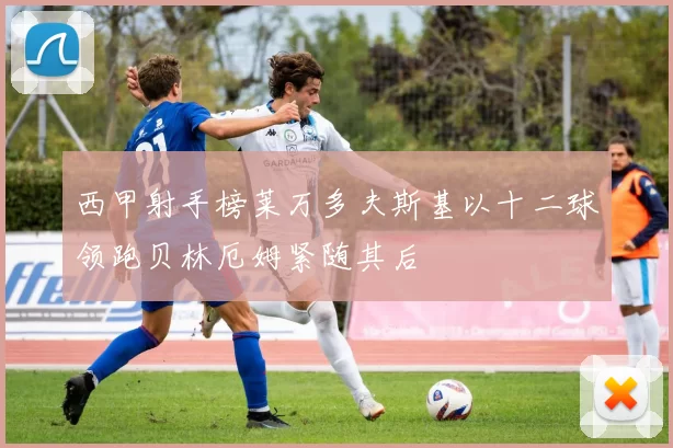 西甲射手榜莱万多夫斯基以十二球领跑贝林厄姆紧随其后