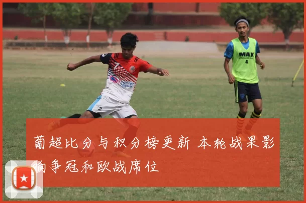 葡超比分与积分榜更新 本轮战果影响争冠和欧战席位