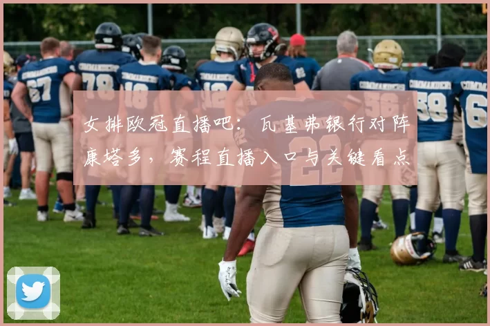 女排欧冠直播吧：瓦基弗银行对阵康塔多，赛程直播入口与关键看点