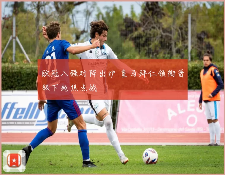 欧冠八强对阵出炉 皇马拜仁领衔晋级下轮焦点战