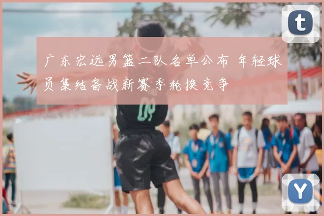 广东宏远男篮二队名单公布 年轻球员集结备战新赛季轮换竞争