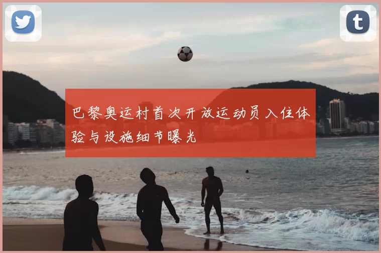 巴黎奥运村首次开放运动员入住体验与设施细节曝光