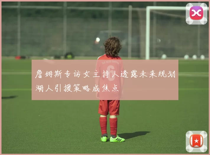 詹姆斯专访女主持人透露未来规划湖人引援策略成焦点