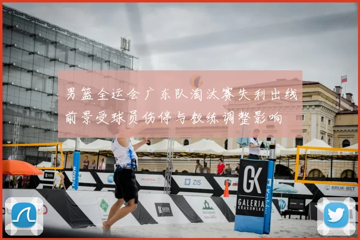 男篮全运会广东队淘汰赛失利出线前景受球员伤停与教练调整影响