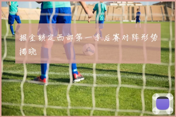 掘金锁定西部第一季后赛对阵形势揭晓