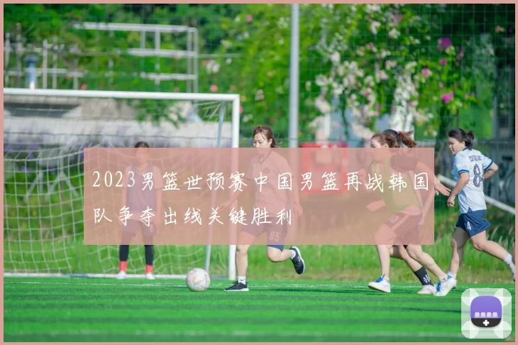 2023男篮世预赛中国男篮再战韩国队争夺出线关键胜利