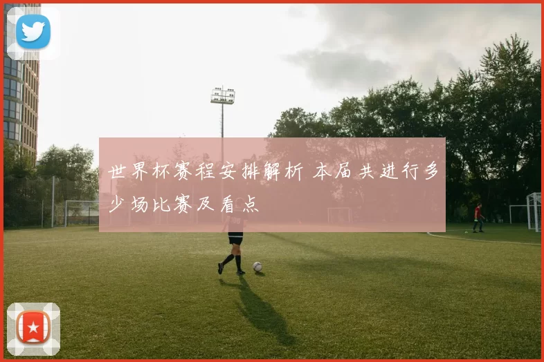 世界杯赛程安排解析 本届共进行多少场比赛及看点