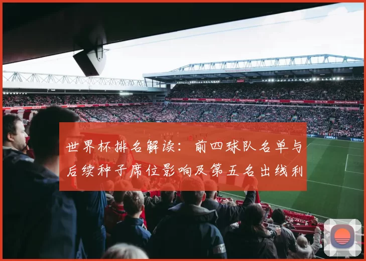 世界杯排名解读：前四球队名单与后续种子席位影响及第五名出线利弊