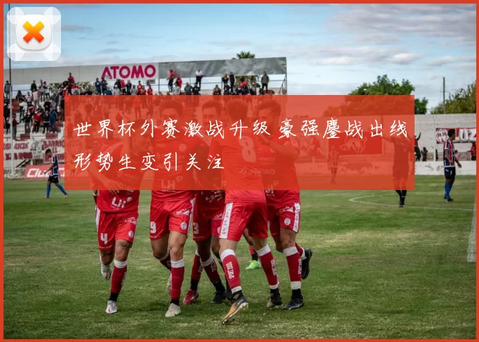 世界杯外赛激战升级 豪强鏖战出线形势生变引关注