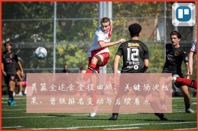 男篮全运会全程回顾：关键场次结果、晋级排名变动与后续看点