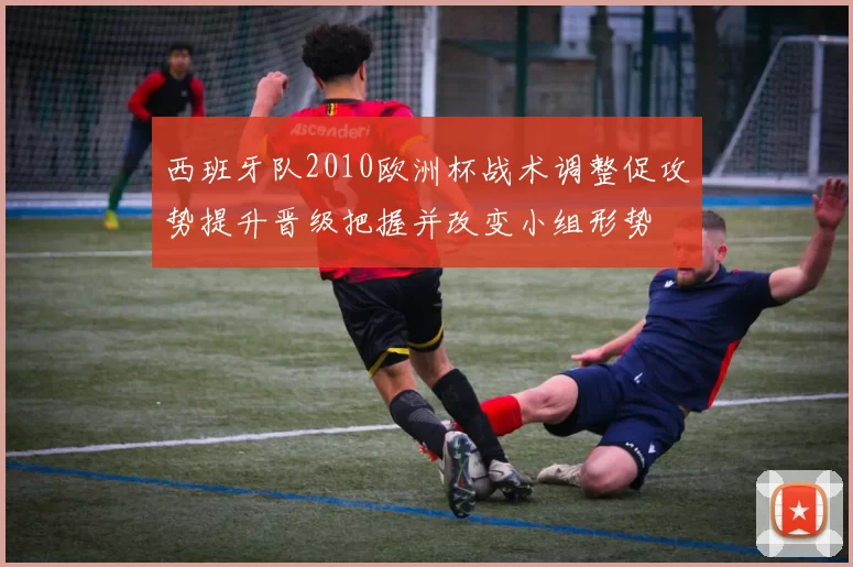 西班牙队2010欧洲杯战术调整促攻势提升晋级把握并改变小组形势