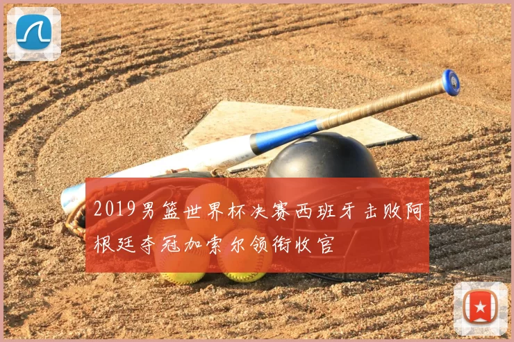 2019男篮世界杯决赛西班牙击败阿根廷夺冠加索尔领衔收官