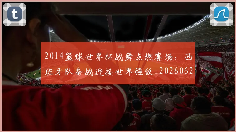 2014篮球世界杯战舞点燃赛场，西班牙队备战迎接世界强敌_20260626100530