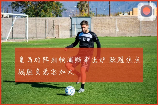 皇马对阵利物浦赔率出炉 欧冠焦点战胜负悬念加大