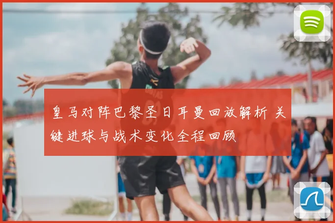 皇马对阵巴黎圣日耳曼回放解析 关键进球与战术变化全程回顾