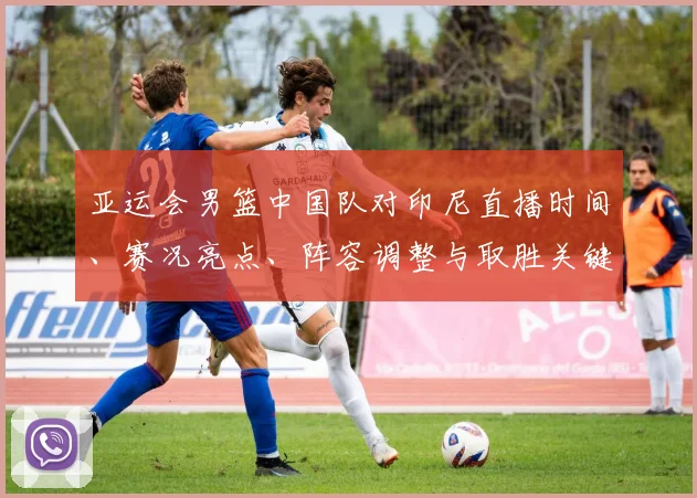 亚运会男篮中国队对印尼直播时间、赛况亮点、阵容调整与取胜关键分析