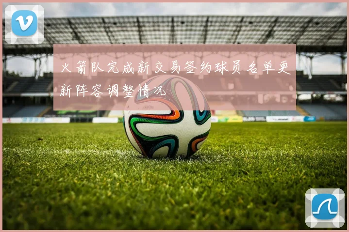 火箭队完成新交易签约球员名单更新阵容调整情况