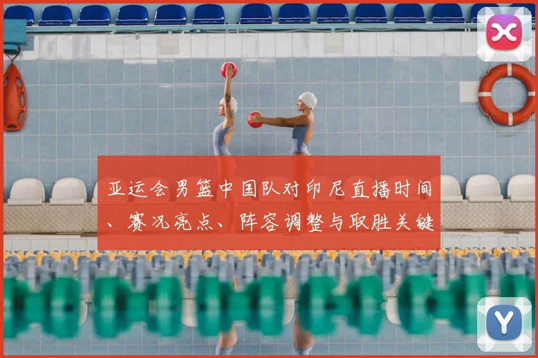 亚运会男篮中国队对印尼直播时间、赛况亮点、阵容调整与取胜关键分析