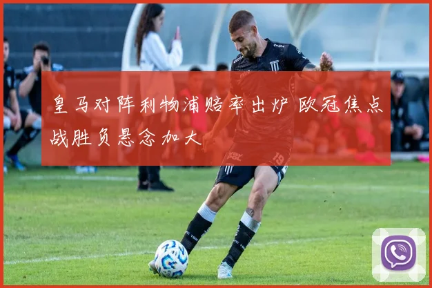皇马对阵利物浦赔率出炉 欧冠焦点战胜负悬念加大